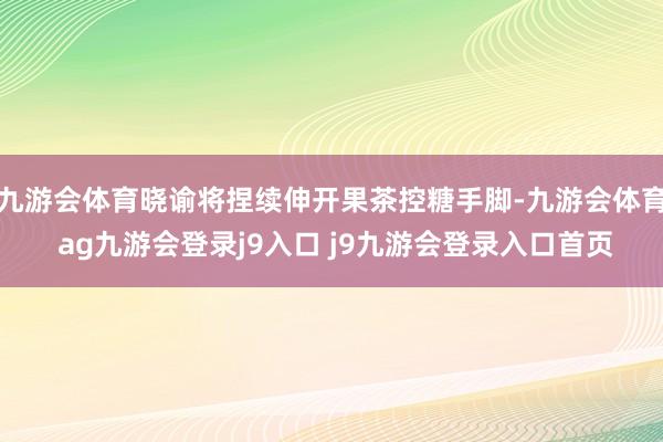 九游会体育晓谕将捏续伸开果茶控糖手脚-九游会体育 ag九游会登录j9入口 j9九游会登录入口首页
