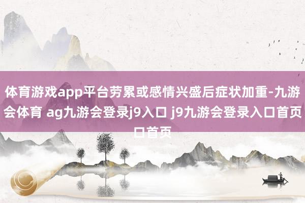 体育游戏app平台劳累或感情兴盛后症状加重-九游会体育 ag九游会登录j9入口 j9九游会登录入口首页