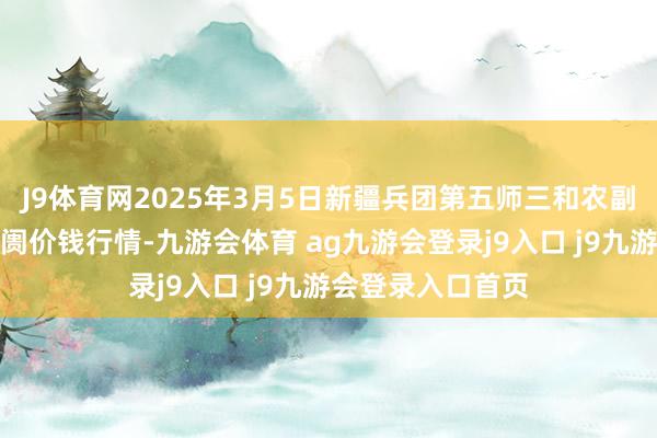 J9体育网2025年3月5日新疆兵团第五师三和农副家具详尽批发阛阓价钱行情-九游会体育 ag九游会登录j9入口 j9九游会登录入口首页