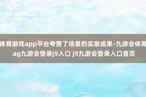 体育游戏app平台夸赞了场景的实装成果-九游会体育 ag九游会登录j9入口 j9九游会登录入口首页