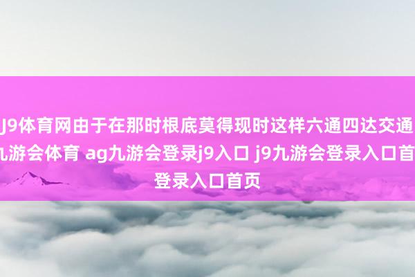 J9体育网由于在那时根底莫得现时这样六通四达交通-九游会体育 ag九游会登录j9入口 j9九游会登录入口首页