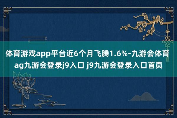 体育游戏app平台近6个月飞腾1.6%-九游会体育 ag九游会登录j9入口 j9九游会登录入口首页