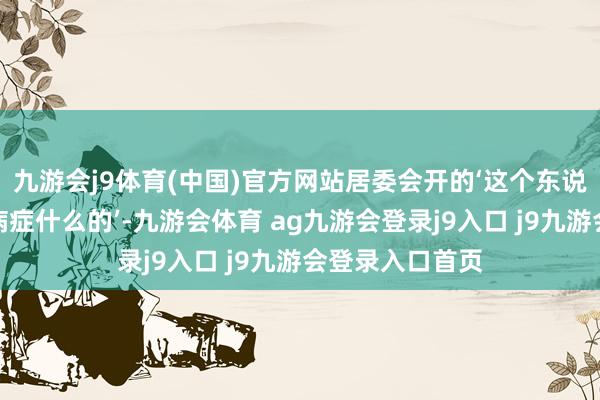 九游会j9体育(中国)官方网站居委会开的‘这个东说念主因为要紧病症什么的’-九游会体育 ag九游会登录j9入口 j9九游会登录入口首页