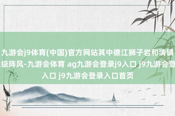 九游会j9体育(中国)官方网站其中德江狮子岩和清镇卫城出现12级阵风-九游会体育 ag九游会登录j9入口 j9九游会登录入口首页