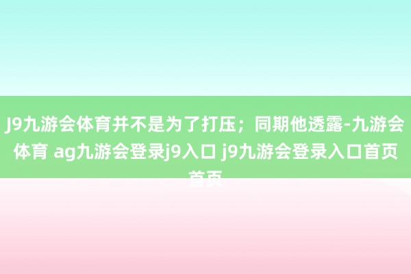 J9九游会体育并不是为了打压；同期他透露-九游会体育 ag九游会登录j9入口 j9九游会登录入口首页