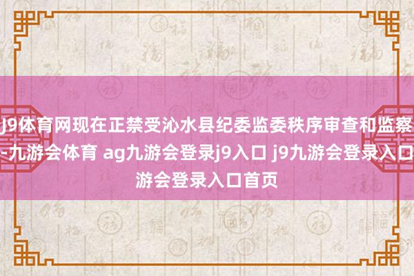 J9体育网现在正禁受沁水县纪委监委秩序审查和监察拜访-九游会体育 ag九游会登录j9入口 j9九游会登录入口首页