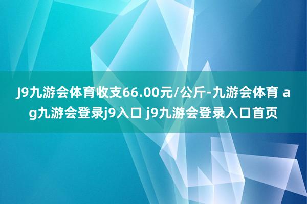 J9九游会体育收支66.00元/公斤-九游会体育 ag九游会登录j9入口 j9九游会登录入口首页