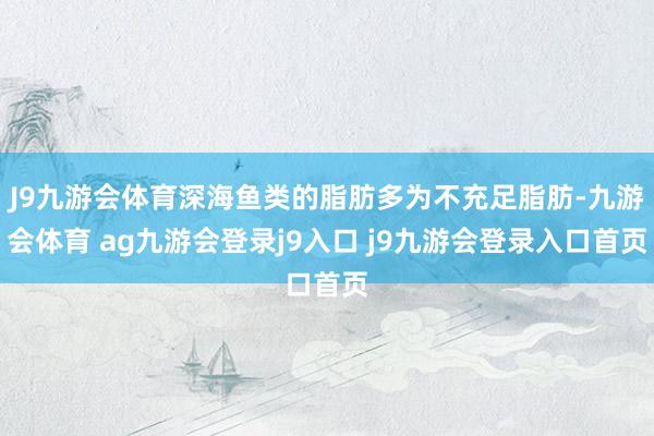J9九游会体育深海鱼类的脂肪多为不充足脂肪-九游会体育 ag九游会登录j9入口 j9九游会登录入口首页