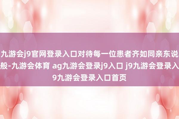 九游会j9官网登录入口对待每一位患者齐如同亲东说念主一般-九游会体育 ag九游会登录j9入口 j9九游会登录入口首页