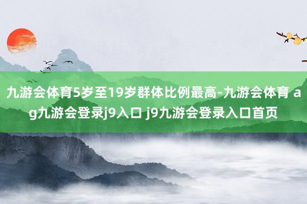 九游会体育5岁至19岁群体比例最高-九游会体育 ag九游会登录j9入口 j9九游会登录入口首页