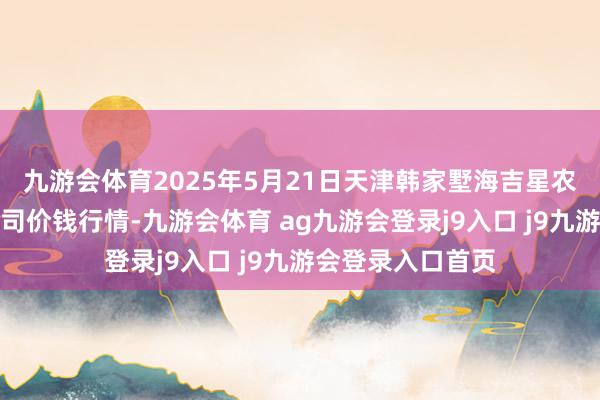 九游会体育2025年5月21日天津韩家墅海吉星农居品物流有限公司价钱行情-九游会体育 ag九游会登录j9入口 j9九游会登录入口首页