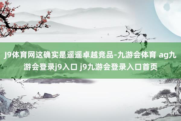 J9体育网这确实是遥遥卓越竞品-九游会体育 ag九游会登录j9入口 j9九游会登录入口首页