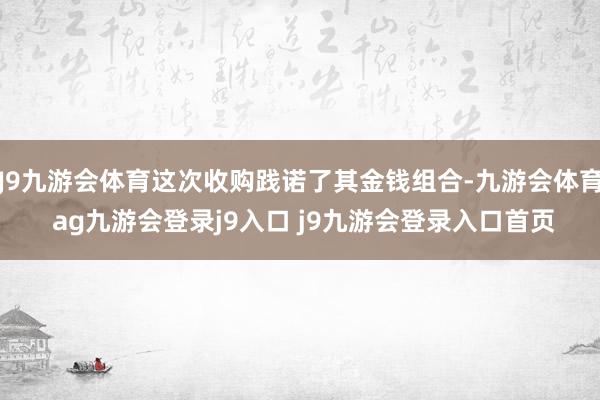 J9九游会体育这次收购践诺了其金钱组合-九游会体育 ag九游会登录j9入口 j9九游会登录入口首页