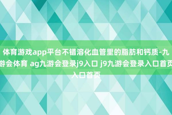 体育游戏app平台不错溶化血管里的脂肪和钙质-九游会体育 ag九游会登录j9入口 j9九游会登录入口首页