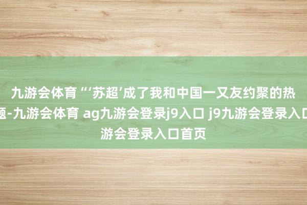 九游会体育　　“‘苏超’成了我和中国一又友约聚的热门话题-九游会体育 ag九游会登录j9入口 j9九游会登录入口首页