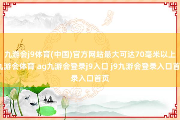 九游会j9体育(中国)官方网站最大可达70毫米以上-九游会体育 ag九游会登录j9入口 j9九游会登录入口首页