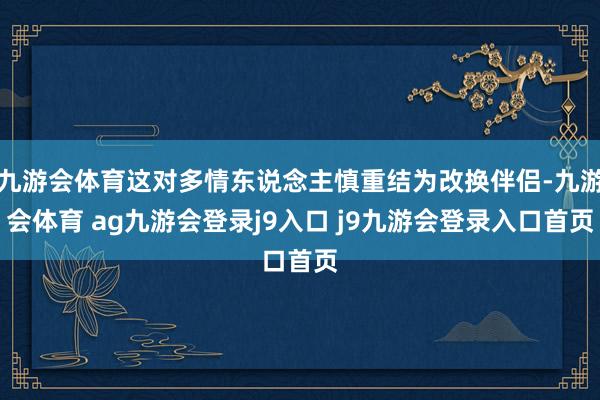 九游会体育这对多情东说念主慎重结为改换伴侣-九游会体育 ag九游会登录j9入口 j9九游会登录入口首页