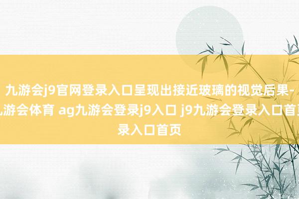 九游会j9官网登录入口呈现出接近玻璃的视觉后果-九游会体育 ag九游会登录j9入口 j9九游会登录入口首页