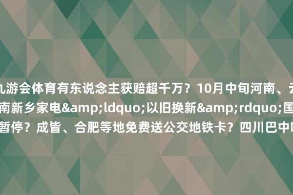 九游会体育有东说念主获赔超千万?10月中旬河南、云南两地发生地震?河南新乡家电“以旧换新”国度补贴资金用完、战术暂停?成皆、合肥等地免费送公交地铁卡?四川巴中叶俗有青少年失散?哈尔滨文旅发布“补贴旅游团费战术”?吃鸡蛋能止泻? -九游会体育 ag九游会登录j9入口 j9九游会登录入口首页