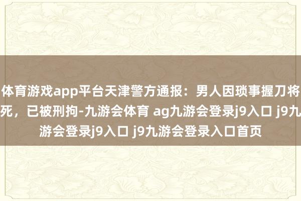 体育游戏app平台天津警方通报:男人因琐事握刀将一东说念主捅伤致死,已被刑拘-九游会体育 ag九游会登录j9入口 j9九游会登录入口首页